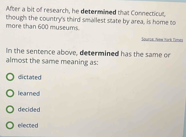 After a bit of research, he determined that Connecticut,
though the country's third smallest state by area, is home to
more than 600 museums.
Source: New York Times
In the sentence above, determined has the same or
almost the same meaning as:
dictated
learned
decided
elected