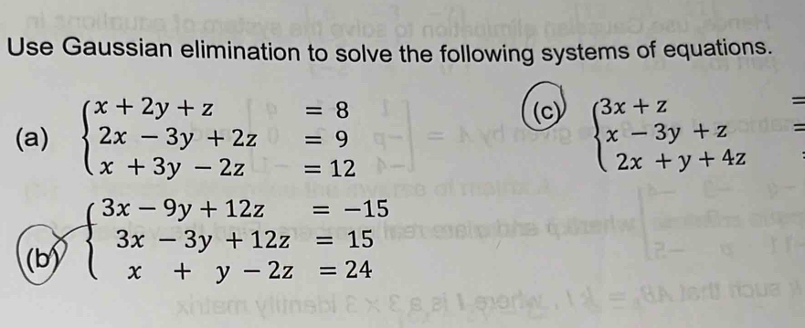 Use Gaussian elimination to solve the following systems of equations.
(c)
(a) beginarrayl x+2y+z=8 2x-3y+2z=9 x+3y-2z=12endarray. beginarrayl 3x+z= x-3y+z= 2x+y+4zendarray.
(b) beginarrayl 3x-9y+12z=-15 3x-3y+12z=15 x+y-2z=24endarray.