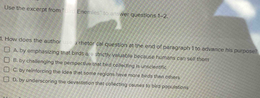 Use the excerpt from ''Bird Enemies'' to answer questions 1-2 
1. How does the author a rhetorical question at the end of paragraph 1 to advance his purpose?
A. by emphasizing that birds are strictly valuable because humans can sell them
B. by challenging the perspective that bird collecting is unscientific
C. by reinforcing the idea that some regions have more birds than others
D. by underscoring the devastation that coflecting causes to bird populations