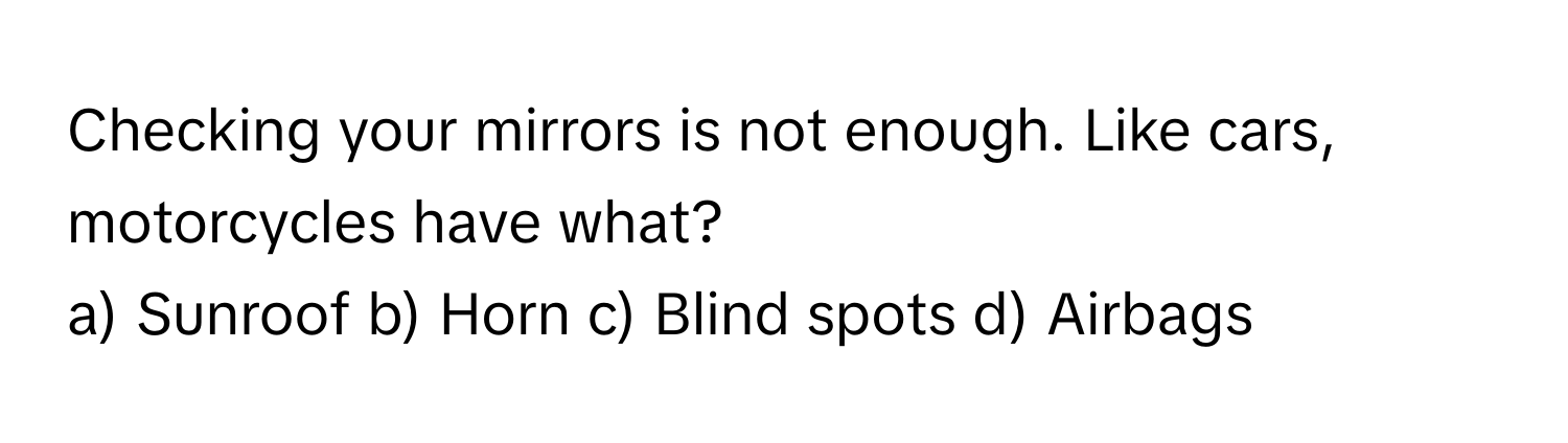 Checking your mirrors is not enough. Like cars, motorcycles have what? 

a) Sunroof b) Horn c) Blind spots d) Airbags