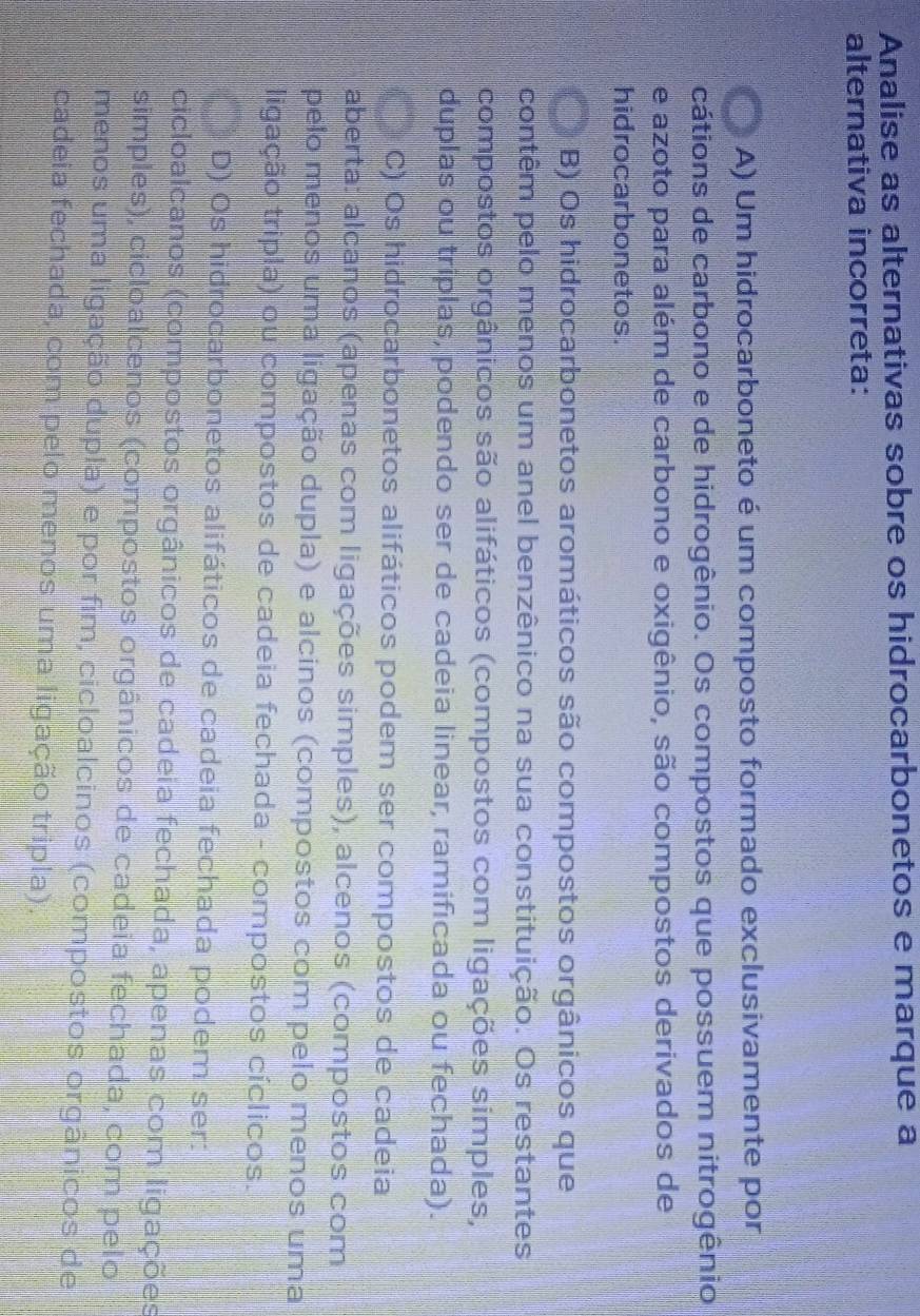 Analise as alternativas sobre os hidrocarbonetos e marque a
alternativa incorreta:
A) Um hidrocarboneto é um composto formado exclusivamente por
cátions de carbono e de hidrogênio. Os compostos que possuem nitrogênio
e azoto para além de carbono e oxigênio, são compostos derivados de
hidrocarbonetos.
B) Os hidrocarbonetos aromáticos são compostos orgânicos que
contêm pelo menos um anel benzênico na sua constituição. Os restantes
compostos orgânicos são alifáticos (compostos com ligações simples,
duplas ou triplas, podendo ser de cadeia linear, ramificada ou fechada).
C) Os hidrocarbonetos alifáticos podem ser compostos de cadeia
aberta: alcanos (apenas com ligações simples), alcenos (compostos com
pelo menos uma ligação dupla) e alcinos (compostos com pelo menos uma
ligação tripla) ou compostos de cadeia fechada - compostos cíclicos.
D) Os hidrocarbonetos alifáticos de cadeia fechada podem ser:
cicloalcanos (compostos orgânicos de cadeia fechada, apenas com ligações
simples), cicloalcenos (compostos orgânicos de cadeia fechada, com pelo
menos uma ligação dupla) e por fim, cicloalcinos (compostos orgânicos de
cadeia fechada, com pelo menos uma ligação tripla).