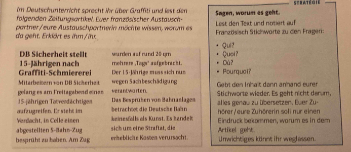 stratégie 
Im Deutschunterricht sprecht ihr über Graffiti und lest den 
folgenden Zeitungsartikel. Euer französischer Austausch- Sagen, worum es geht. 
partner/eure Austauschpartnerin möchte wissen, worum es Lest den Text und notiert auf 
da geht. Erklärt es ihm /ihr. Französisch Stichworte zu den Fragen: 
Qui? 
DB Sicherheit stellt wurden auf rund 20 qm Quoi?
15 -Jährigen nach mehrere „Tags* aufgebracht. Où? 
Graffiti-Schmiererei Der 15 -Jährige muss sich nun Pourquoi? 
Mitarbeitern von DB Sicherheit wegen Sachbeschädigung Gebt den Inhalt dann anhand eurer 
gelang es am Freitagabend einen verantworten. Stichworte wieder. Es geht nicht darum,
15 -jährigen Tatverdächtigen Das Besprühen von Bahnanlagen alles genau zu übersetzen. Euer Zu- 
aufzugreifen. Er steht im betrachtet die Deutsche Bahn hörer/ eure Zuhörerin soll nur einen 
Verdacht, in Celle einen keinesfalls als Kunst. Es handelt Eindruck bekommen, worum es in dem 
abgestellten S-Bahn-Zug sich um eine Straftat, die Artikel geht. 
besprüht zu haben. Am Zug erhebliche Kosten verursacht. Unwichtiges könnt ihr weglassen.