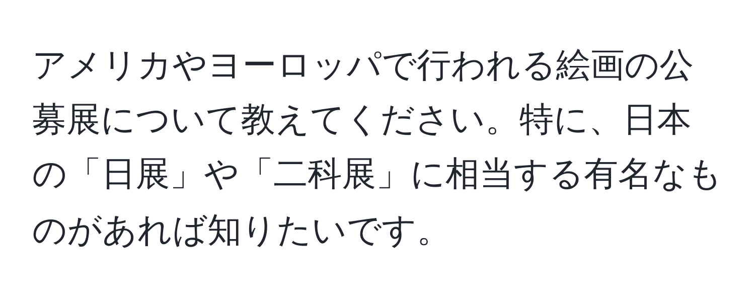 アメリカやヨーロッパで行われる絵画の公募展について教えてください。特に、日本の「日展」や「二科展」に相当する有名なものがあれば知りたいです。