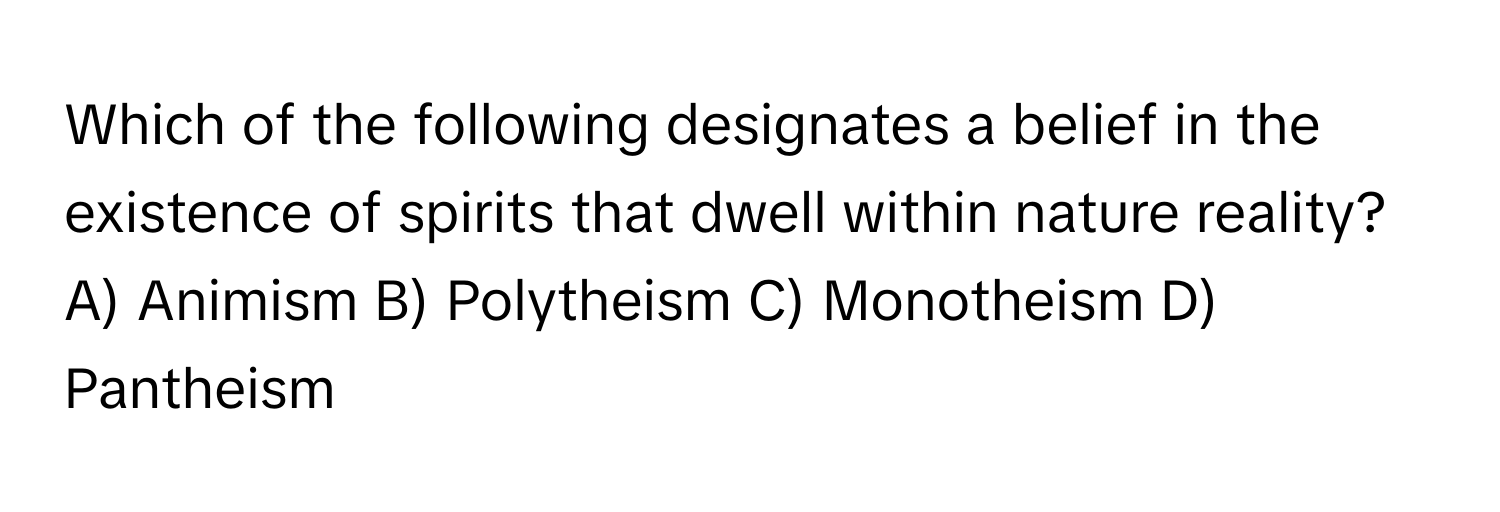 Which of the following designates a belief in the existence of spirits that dwell within nature reality? 
A) Animism B) Polytheism C) Monotheism D) Pantheism