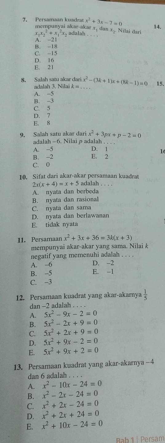 Persamaan kuadrat x^2+3x-7=0 14.
mempunyai akar-akar x, dan x_2 Nilai dari
x_1x_2^(2+x_1^2x_2) adalah . . . .
A. -21
B. -18
C. -15
D. 16
E. 21
8. Salah satu akar dari x^2-(3k+1)x+(8k-1)=0 15.
adalah 3. Nilai k= _
A. -5
B. -3
C. 5
D. 7
E. 8
9. Salah satu akar dari x^2+3px+p-2=0
adalah —6. Nilai p adalah . . .
A. -5 D. 1
1
B. -2 E. 2
C. 0
10. Sifat dari akar-akar persamaan kuadrat
2x(x+4)=x+5 adalah . . . .
A. nyata dan berbeda
B. nyata dan rasional
C. nyata dan sama
D. nyata dan berlawanan
E. tidak nyata
11. Persamaan x^2+3x+36=3k(x+3)
mempunyai akar-akar yang sama. Nilai k
negatif yang memenuhi adalah . . . .
A. -6 D. -2
B. -5 E. -1
C. -3
12. Persamaan kuadrat yang akar-akarnya  1/5 
dan -2 adalah . . .
A. 5x^2-9x-2=0
B. 5x^2-2x+9=0
C. 5x^2+2x+9=0
D. 5x^2+9x-2=0
E. 5x^2+9x+2=0
13. Persamaan kuadrat yang akar-akarnya −4
dan 6 adalah . . .
A. x^2-10x-24=0
B. x^2-2x-24=0
C. x^2+2x-24=0
D. x^2+2x+24=0
E. x^2+10x-24=0
Bab 1 | Persam