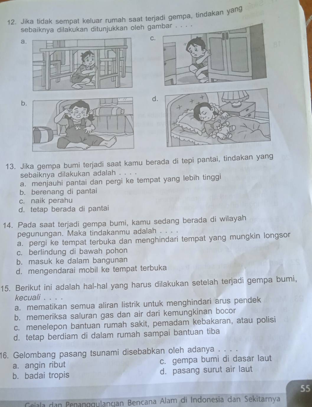 Jika tidak sempat keluar rumah saat terjadi gempa, tindakan yang
sebaiknya dilakukan ditunjukkan oleh ga
a.
C
b
d
13. Jika gempa bumi terjadi saat kamu berada di tepi pantai, tindakan yang
sebaiknya dilakukan adalah . . .
a. menjauhi pantai dan pergi ke tempat yang lebih tinggi
b. berenang di pantai
c. naik perahu
d. tetap berada di pantai
14. Pada saat terjadi gempa bumi, kamu sedang berada di wilayah
pegunungan. Maka tindakanmu adalah . . . .
a. pergi ke tempat terbuka dan menghindari tempat yang mungkin longsor
c. berlindung di bawah pohon
b. masuk ke dalam bangunan
d. mengendarai mobil ke tempat terbuka
15. Berikut ini adalah hal-hal yang harus dilakukan setelah terjadi gempa bumi,
kecuali . . . .
a. mematikan semua aliran listrik untuk menghindari arus pendek
b. memeriksa saluran gas dan air dari kemungkinan bocor
c. menelepon bantuan rumah sakit, pemadam kebakaran, atau polisi
d. tetap berdiam di dalam rumah sampai bantuan tiba
16. Gelombang pasang tsunami disebabkan oleh adanya . . . .
a. angin ribut c. gempa bumi di dasar laut
b. badai tropis d. pasang surut air laut
55
Geiala dan Penanggulançan Bencana Alam di Indonesia dan Sekitarnya