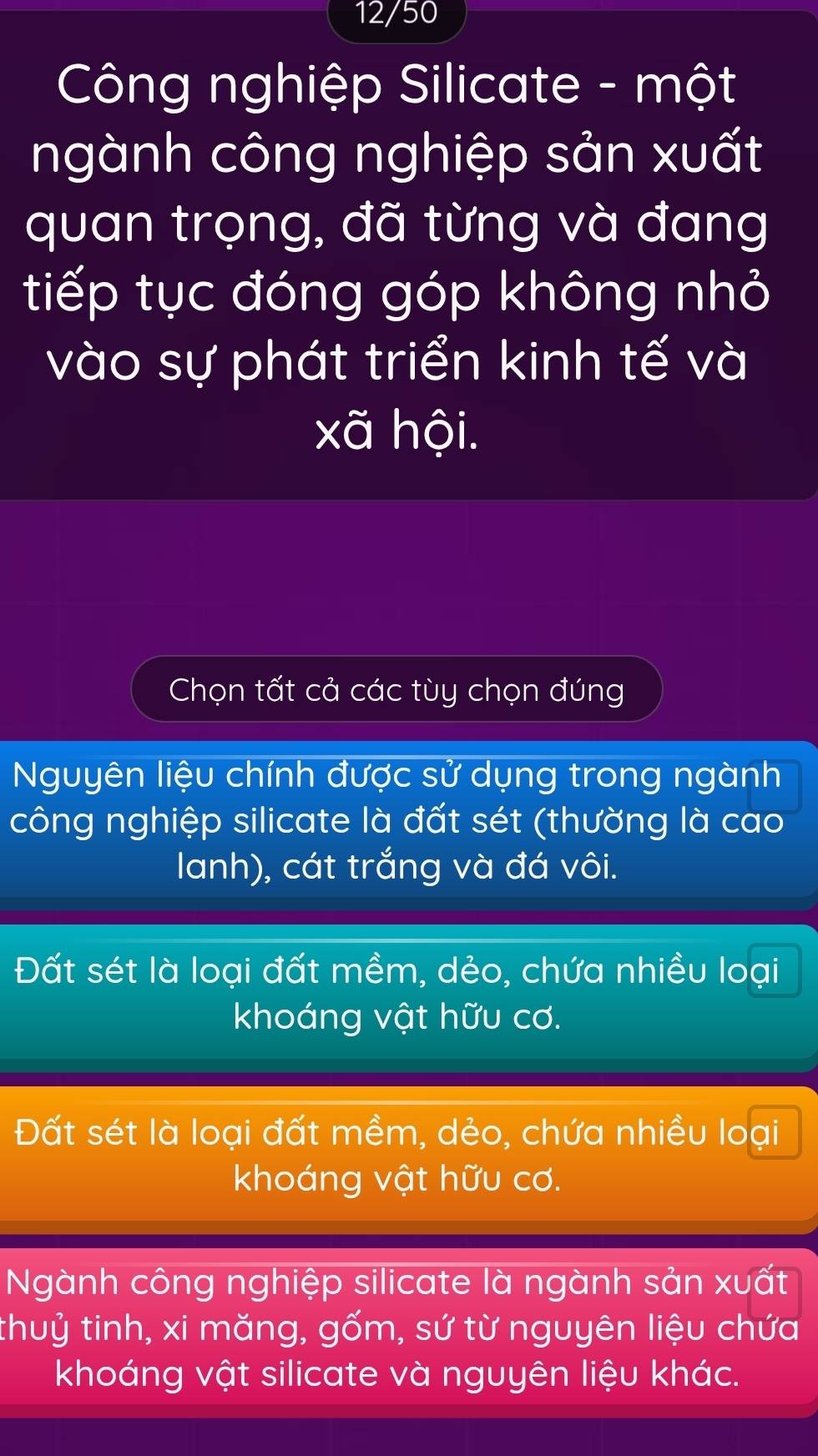 12/50
Công nghiệp Silicate - một
ngành công nghiệp sản xuất
quan trọng, đã từng và đang
tiếp tục đóng góp không nhỏ
vào sự phát triển kinh tế và
xã hội.
Chọn tất cả các tùy chọn đúng
Nguyên liệu chính được sử dụng trong ngành
công nghiệp silicate là đất sét (thường là cao
Ianh), cát trắng và đá vôi.
Đất sét là loại đất mềm, dẻo, chứa nhiều loại
khoáng vật hữu cơ.
Đất sét là loại đất mềm, dẻo, chứa nhiều loại
khoáng vật hữu cơ.
Ngành công nghiệp silicate là ngành sản xuất
thuỷ tinh, xi măng, gốm, sứ từ nguyên liệu chứa
khoáng vật silicate và nguyên liệu khác.