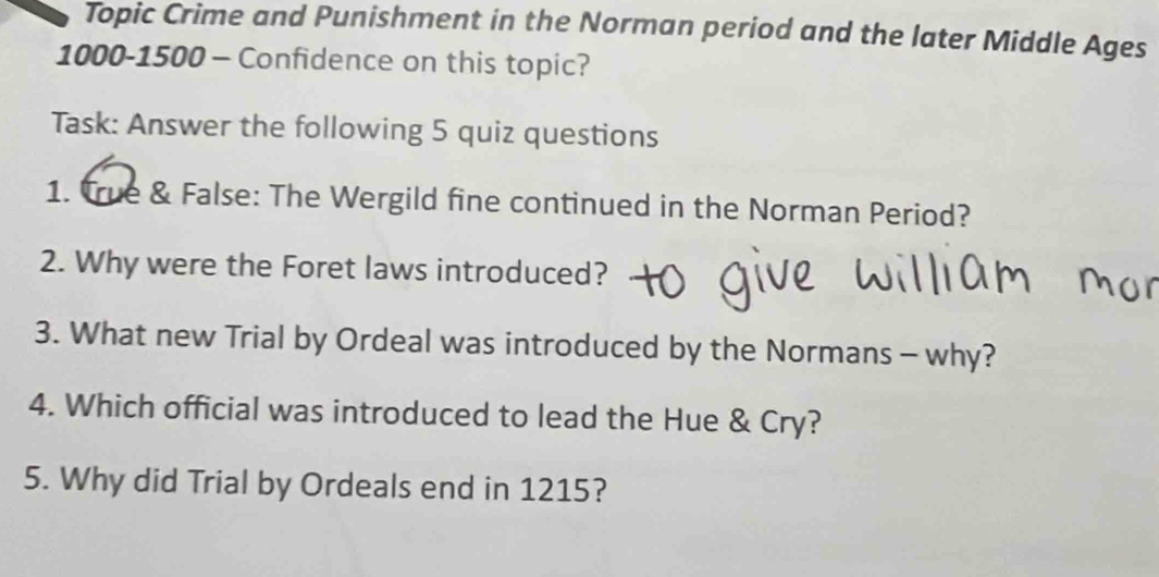 Topic Crime and Punishment in the Norman period and the later Middle Ages
1000 - 1500 - Confidence on this topic? 
Task: Answer the following 5 quiz questions 
1. True & False: The Wergild fine continued in the Norman Period? 
2. Why were the Foret laws introduced? 
3. What new Trial by Ordeal was introduced by the Normans - why? 
4. Which official was introduced to lead the Hue & Cry? 
5. Why did Trial by Ordeals end in 1215?