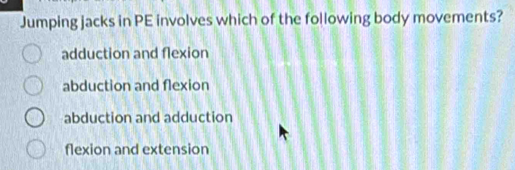 Jumping jacks in PE involves which of the following body movements?
adduction and flexion
abduction and flexion
abduction and adduction
flexion and extension