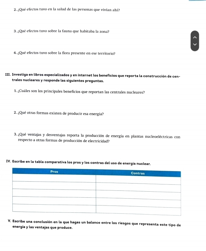 ¿Qué efectos tuvo en la salud de las personas que vivían ahí? 
3. ¿Qué efectos tuvo sobre la fauna que habitaba la zona? 
4. ¿Qué efectos tuvo sobre la flora presente en ese territorio? 
III. Investiga en libros especializados y en internet los beneficios que reporta la construcción de cen- 
trales nucleares y responde las siguientes preguntas. 
1. ¿Cuáles son los principales beneficios que reportan las centrales nucleares? 
2. ¿Qué otras formas existen de producir esa energía? 
3. ¿Qué ventajas y desventajas reporta la producción de energía en plantas nucleoeléctricas con 
respecto a otras formas de producción de electricidad? 
IV. Escribe en la tabla comparativa los pros y los contras del uso de energía nuclear. 
V. Escribe una conclusión en la que hagas un balance entre los riesgos que representa este tipo de 
energía y las ventajas que produce.