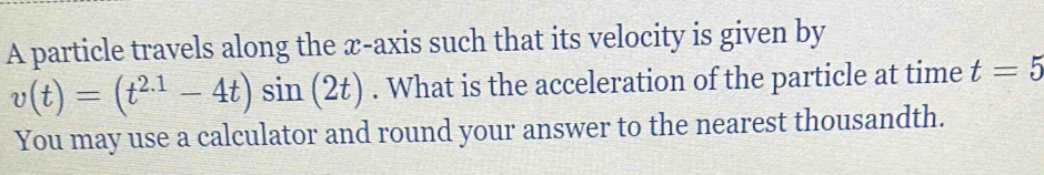 A particle travels along the x-axis such that its velocity is given by
v(t)=(t^(2.1)-4t)sin (2t). What is the acceleration of the particle at time t=5
You may use a calculator and round your answer to the nearest thousandth.