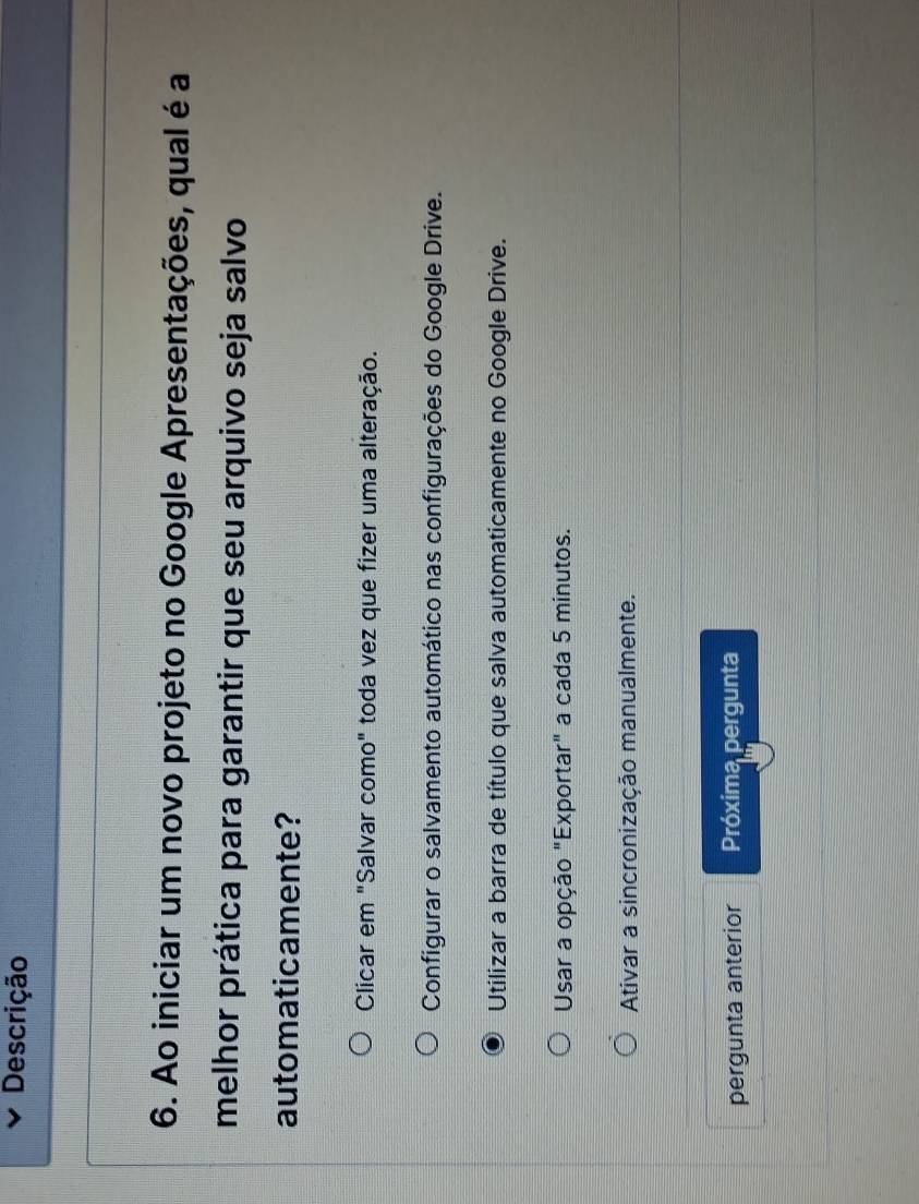 Descrição
6. Ao iniciar um novo projeto no Google Apresentações, qual é a
melhor prática para garantir que seu arquivo seja salvo
automaticamente?
Clicar em "Salvar como" toda vez que fizer uma alteração.
Configurar o salvamento automático nas configurações do Google Drive.
Utilizar a barra de título que salva automaticamente no Google Drive.
Usar a opção "Exportar" a cada 5 minutos.
Ativar a sincronização manualmente.
pergunta anterior Próxima pergunta