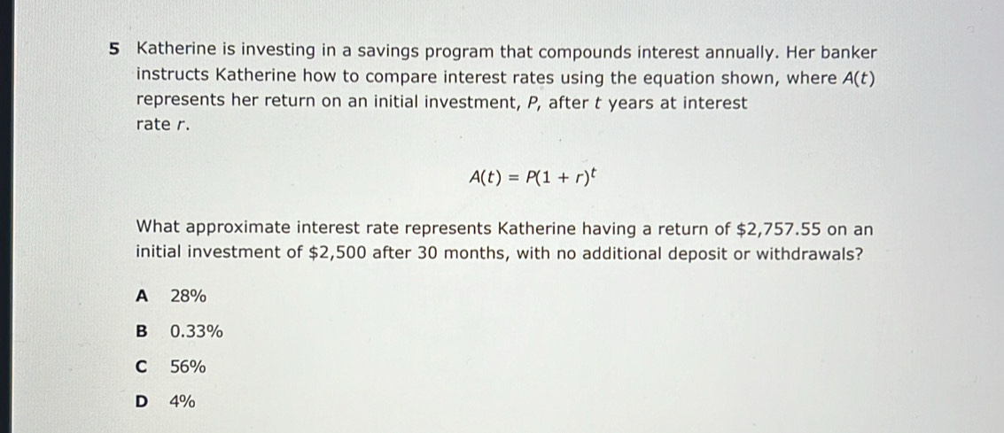 Katherine is investing in a savings program that compounds interest annually. Her banker
instructs Katherine how to compare interest rates using the equation shown, where A(t)
represents her return on an initial investment, P, after t years at interest
rate r.
A(t)=P(1+r)^t
What approximate interest rate represents Katherine having a return of $2,757.55 on an
initial investment of $2,500 after 30 months, with no additional deposit or withdrawals?
A 28%
B 0.33%
C 56%
D 4%