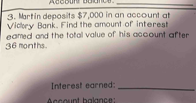 Account Balance._ 
3. Martin deposits $7,000 in an account at 
Victory Bank. Find the amount of interest 
earned and the total value of his account after .
36 months. 
Interest earned:_ 
Account balance: