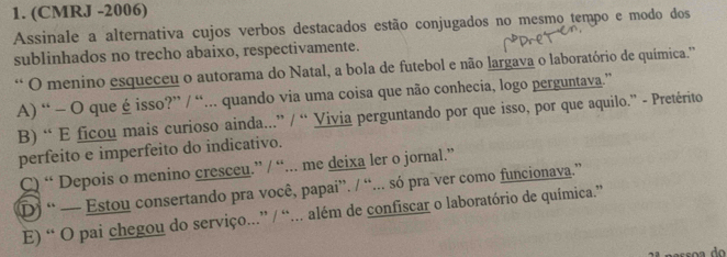 (CMRJ -2006)
Assinale a alternativa cujos verbos destacados estão conjugados no mesmo tempo e modo dos
sublinhados no trecho abaixo, respectivamente.
“ O menino esqueceu o autorama do Natal, a bola de futebol e não largava o laboratório de química.''
A) “ - O que é isso?” / “... quando via uma coisa que não conhecia, logo perguntava.”
B) “ E ficou mais curioso ainda...” / “ Vivia perguntando por que isso, por que aquilo.” - Pretérito
perfeito e imperfeito do indicativo.
C) “ Depois o menino cresceu.” / “... me deixa ler o jornal.”
D) “ — Estou consertando pra você, papai”. / “... só pra ver como funcionava.”
E) “ O pai chegou do serviço...” / “... além de confiscar o laboratório de química.”