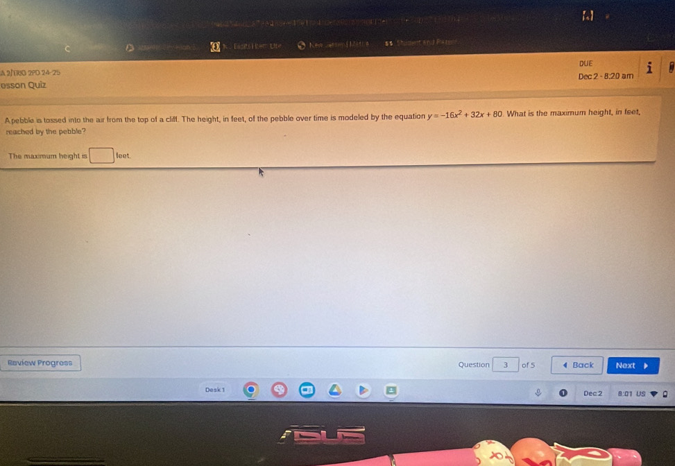 or e n e s on 4 
C D 5 Biots H tem Lbe New Jarswn Lith $s Student and Paren 
M os 
A 2/TRIO 2PD 24-25 DUE 
esson Quiz Dec 2 - 8:20 am 
A pebble is tossed into the air from the top of a cliff. The height, in feet, of the pebble over time is modeled by the equation y=-16x^2+32x+80 What is the maximum height, in feet, 
reached by the pebble? 
The maximum height is □ feet. 
Raview Progress Question of 5 4 Back Next 
Desk 1 Dec2 8:01 US