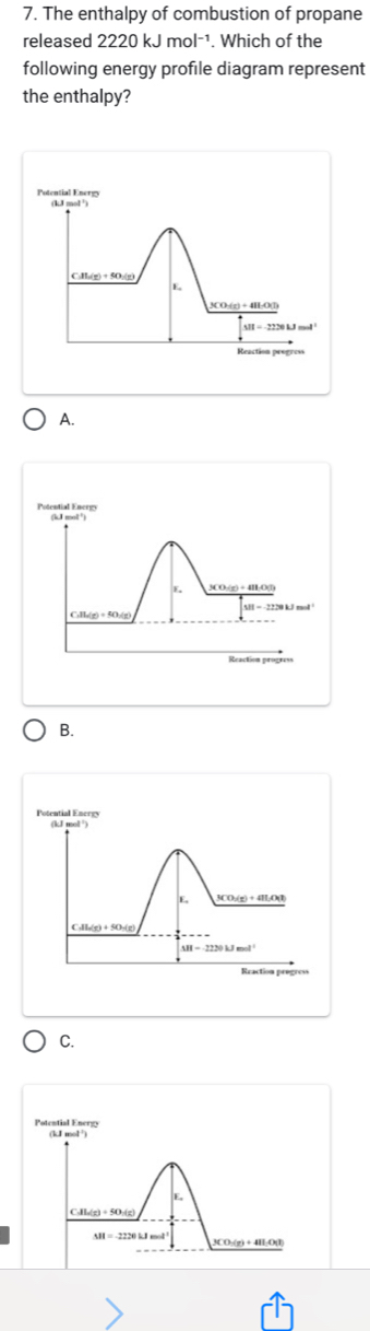 The enthalpy of combustion of propane
released 2220kJmol^(-1). Which of the
following energy profile diagram represent
the enthalpy?
Potential Energy (kJ mol
31/2)+50/(g)
E
3CO:(z) + 4H:O(l)
△ H=-2230kJmol
Reaction progress
A.
B.
Potential Encrgy (kJ mol ")
E, 3CO;(g) + 4IO(I
Culla(g) + SO:(g)
M=2220kJmol^(-1)
Rraction progro
C.
Potential Ener
E,
Al_n(x)+50+(x)
MI=-2220kJmol 3CO-(g)+ 4H:O(l)