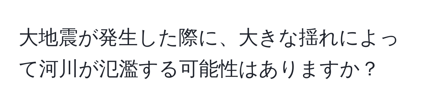 大地震が発生した際に、大きな揺れによって河川が氾濫する可能性はありますか？