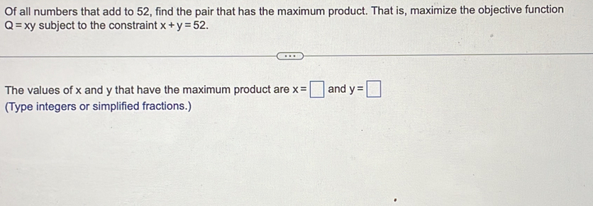 Of all numbers that add to 52, find the pair that has the maximum product. That is, maximize the objective function
Q=xy subject to the constraint x+y=52. 
The values of x and y that have the maximum product are x=□ and y=□
(Type integers or simplified fractions.)