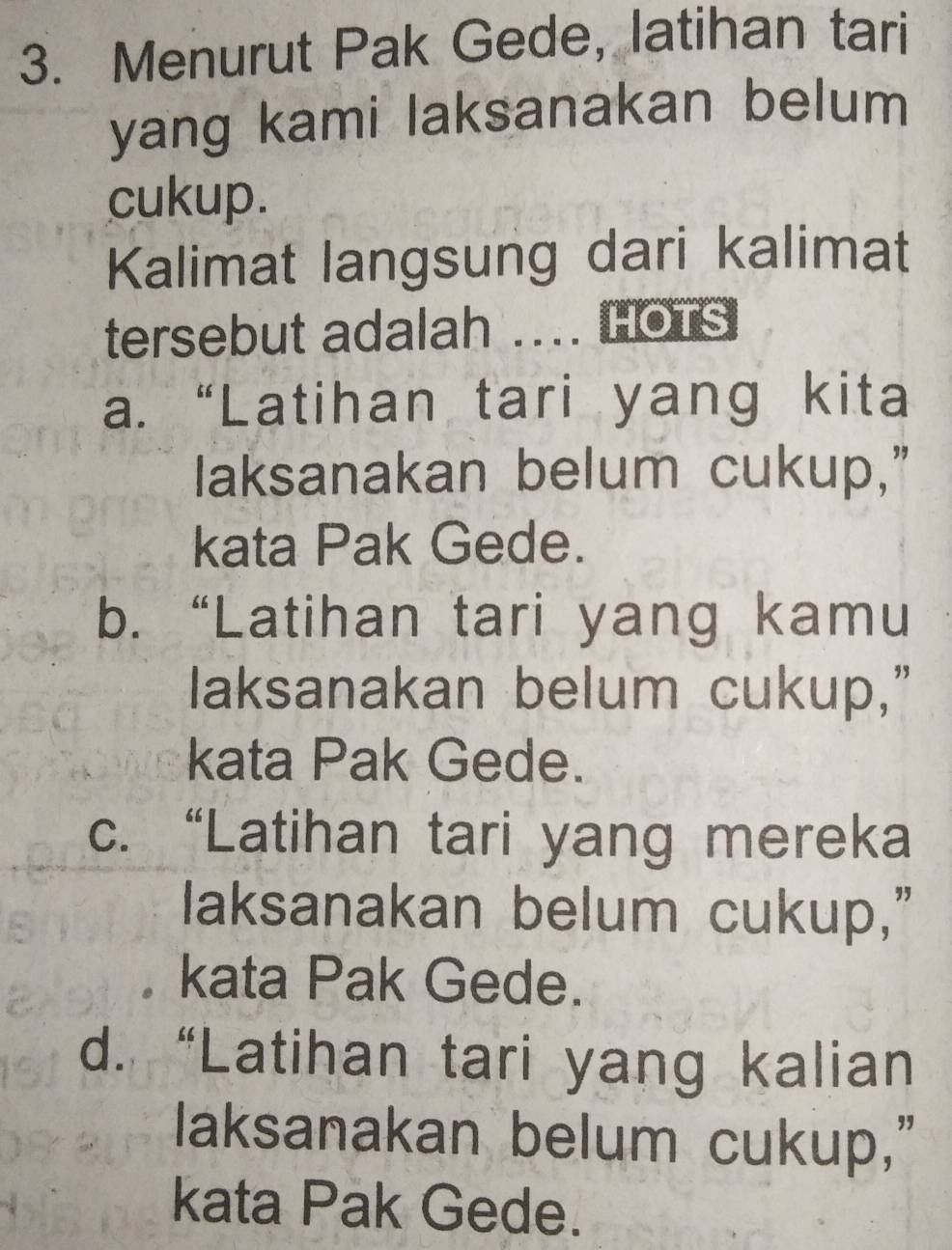 Menurut Pak Gede, latihan tari
yang kami laksanakan belum
cukup.
Kalimat langsung dari kalimat
tersebut adalah .... HOTS
a. “Latihan tari yang kita
laksanakan belum cukup,”
kata Pak Gede.
b. “Latihan tari yang kamu
laksanakan belum cukup,”
kata Pak Gede.
c. “Latihan tari yang mereka
laksanakan belum cukup,”
kata Pak Gede.
d. “Latihan tari yang kalian
laksanakan belum cukup,"
kata Pak Gede.