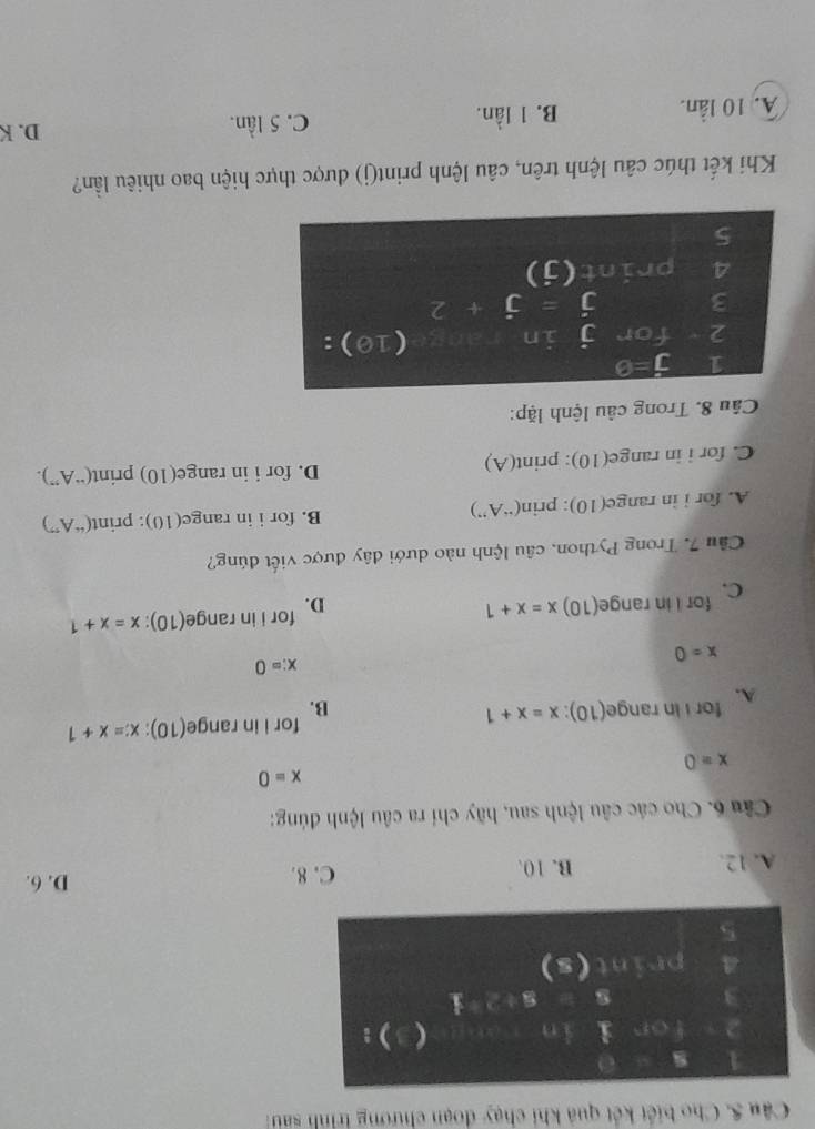 Cho biết kết quả khi chạy đoạn chương trình sau 
1 0
2 for i in S(9,c)  ):
3
8+2+_ 1
print (s)
5
A. 12. B. 10.
C. 8. D. 6.
Câu 6. Cho các câu lệnh sau, hãy chỉ ra câu lệnh đúng:
x=0
x=0
A. for i in range(10): x=x+1 B. for i in range(10): x=x+1
x:=0
x=0
C. for I in range(10) x=x+1 D. for i in range(10): x=x+1
Cầu 7. Trong Python, câu lệnh nào dưới dây được viết đúng?
A. for i in range(10): prin(“A”) B. for i in range(10): print(“A”)
C. for i in range(10): print(A) D. for i in range(10) print(“A”).
Câu 8. Trong câu lệnh lặp:
1 j=0
1
2 for j in 10):
3 j=j+2
4 print(j)
5
Khi kết thúc câu lệnh trên, câu lệnh print(j) được thực hiện bao nhiêu lần?
A. 10 lần. B. 1 lần. C. 5 lần.
D. K