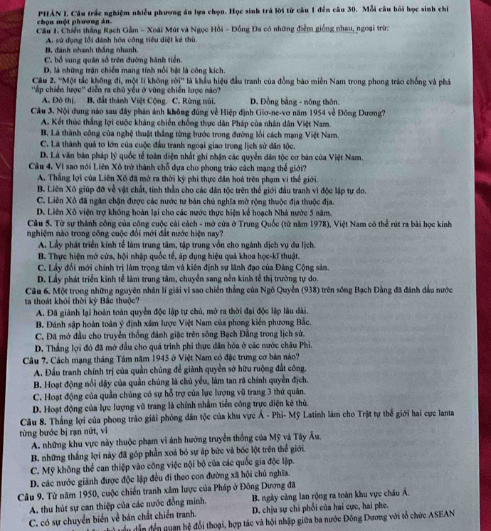 PHẢN I. Cầu trắc nghiệm nhiều phương án lựa chọn. Học sinh trả lời từ câu 1 đến câu 30. Mỗi câu hồi học sinh chỉ
chọn một phương án.
Cầu 1, Chiến thắng Rạch Gầm - Xoài Mút và Ngọc Hồi - Đồng Đa có những điểm giống nhau, ngoại trừ:
A. sử dụng lỗi đánh hòa công tiêu diệt kẻ thù.
B. đánh nhanh thắng nhanh.
C. bổ sung quân số trên đường hành tiền.
D. là những trận chiến mang tính nổi bật là công kích.
Câu 2. ''Một tắc không đi, một li không rời'' là khẩu hiệu đầu tranh của đồng bào miền Nam trong phong trào chống và phá
''ấp chiến lược'' diễn ra chủ yều ở vùng chiến lược nào?
A. Đô thị. B, đất thánh Việt Cộng. C. Rừng núi. D. Đồng bằng - nông thôn.
Câu 3. Nội dung nào sau đây phản ảnh không đúng về Hiệp định Giơ-ne-vơ năm 1954 về Đông Dương?
A. Kết thúc thắng lợi cuộc kháng chiến chống thực dân Pháp của nhân dân Việt Nam.
B, Là thành công của nghệ thuật thắng từng bước trong đường lối cách mạng Việt Nam.
C. Là thành quả to lớn của cuộc đấu tranh ngoại giao trong lịch sử dân tộc.
D. Là văn bản pháp lý quốc tế toàn diện nhất ghi nhận các quyền dân tộc cơ bản của Việt Nam.
Câu 4, Vi sao nói Liên Xô trở thành chỗ dựa cho phong trào cách mạng thế giới?
A. Thắng lợi của Liên Xô đã mở ra thời kỳ phi thực dân hoá trên phạm vi thể giới.
B. Liên Xô giúp đỡ về vật chất, tinh thần cho các dân tộc trên thế giới đầu tranh vì độc lập tự do.
C. Liên Xô đã ngăn chặn được các nước tư bản chủ nghĩa mở rộng thuộc địa thuộc địa.
D. Liên Xô viện trợ không hoàn lại cho các nước thực hiện kể hoạch Nhà nước 5 năm.
Câu 5. Từ sự thành công của công cuộc cải cách - mở cửa ở Trung Quốc (từ năm 1978), Việt Nam có thể rút ra bài học kinh
nghiệm nào trong công cuộc đổi mới đất nước hiện nay?
A. Lầy phát triển kinh tế làm trung tâm, tập trung vốn cho ngành dịch vụ du lịch.
B. Thực hiện mở cửa, hội nhập quốc tế, áp dụng hiệu quả khoa học-kĩ thuật.
C. Lấy đổi mới chính trị làm trọng tâm và kiên định sự lãnh đạo của Đảng Cộng sản.
D. Lấy phát triển kinh tế làm trung tâm, chuyển sang nền kinh tế thị trường tự do.
Câu 6. Một trong những nguyên nhân lí giải vì sao chiến thắng của Ngô Quyền (938) trên sông Bạch Đằng đã đánh dầu nước
ta thoát khỏi thời kỳ Bắc thuộc?
A. Đã giành lại hoàn toàn quyền độc lập tự chủ, mở ra thời đại độc lập lâu dài.
B. Đánh sập hoàn toàn ý định xâm lược Việt Nam của phong kiến phương Bắc.
C. Đã mở đầu cho truyền thống đánh giặc trên sông Bạch Đằng trong lịch sử.
D. Thắng lợi đó đã mở đầu cho quá trình phí thực dân hóa ở các nước châu Phi.
Câu 7. Cách mạng tháng Tám năm 1945 ở Việt Nam có đặc trưng cơ bản nào?
A. Đấu tranh chính trị của quần chúng để giành quyền sở hữu ruộng đất công.
B. Hoạt động nổi dậy của quần chúng là chủ yểu, làm tan rã chính quyền địch.
C. Hoạt động của quần chủng có sự hỗ trợ của lực lượng vũ trang 3 thứ quân.
D. Hoạt động của lực lượng vũ trang là chính nhằm tiền công trực diện kẻ thủ.
Câu 8. Thắng lợi của phong trào giải phóng dân tộc của khu vực Á - Phi- Mỹ Latinh làm cho Trật tự thể giới hai cực lanta
từng bước bị rạn nứt, vì
A. những khu vực này thuộc phạm vi ảnh hướng truyền thống của Mỹ và Tây Âu.
B. những thắng lợi này đã góp phần xoá bỏ sự áp bức và bóc lột trên thể giới.
C. Mỹ không thể can thiệp vào công việc nội bộ của các quốc gia độc lập.
D. các nước giành được độc lập đều đi theo con đường xã hội chủ nghĩa.
Câu 9. Từ năm 1950, cuộc chiến tranh xâm lược của Pháp ở Đông Dương đã
A. thu hút sự can thiệp của các nước đồng minh.  B. ngày càng lan rộng ra toàn khu vực châu Á.
C. có sự chuyển biến về bản chất chiến tranh. D. chịu sự chi phối của hai cực, hai phe.
Tủ vều dẫn đến quan hệ đổi thoại, hợp tác và hội nhập giữa ba nước Đồng Dương với tổ chức ASEAN