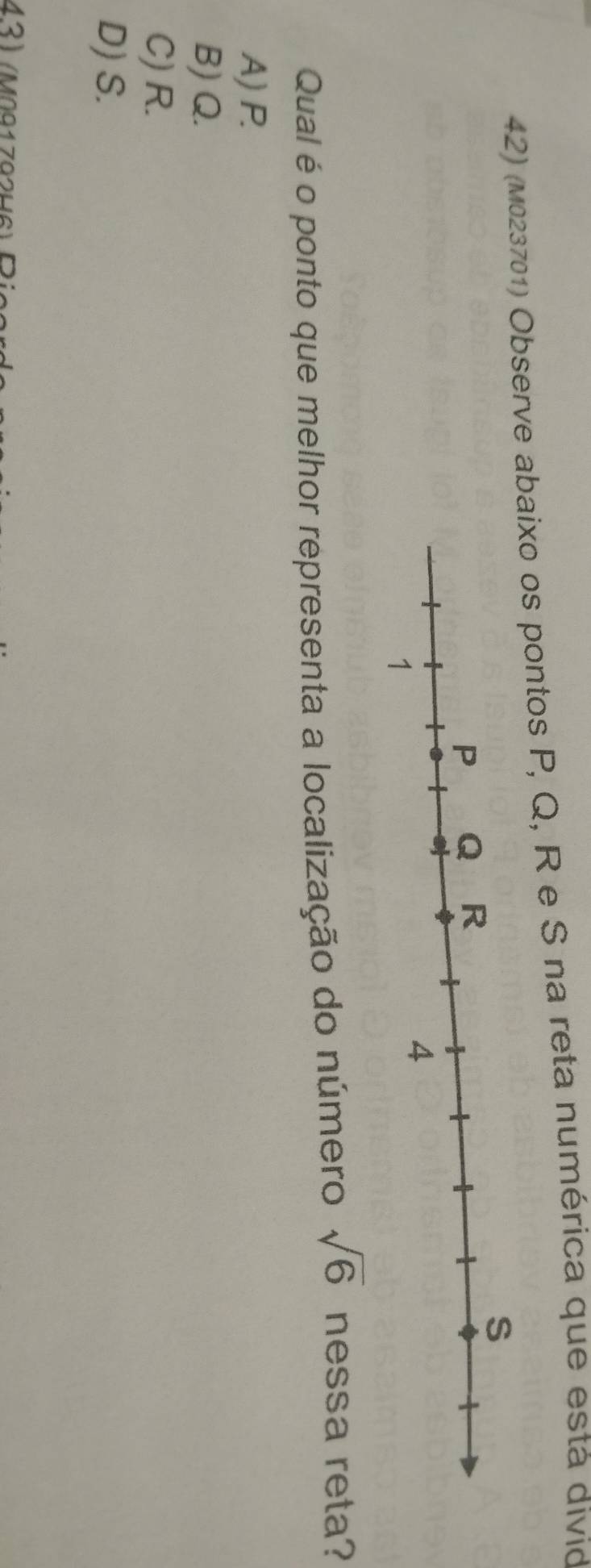 (M023701) Observe abaixo os pontos P, Q, R e S na reta numérica que está divid
Qual é o ponto que melhor representa a localização do número sqrt(6) nessa reta?
A) P.
B) Q.
C) R.
D) S.
43) (M091792H6) Pi