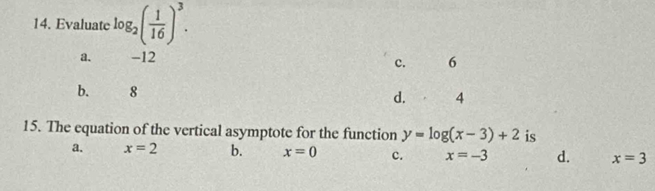 Evaluate log _2( 1/16 )^3.
a. -12
c. 6
b. 8
d. 4
15. The equation of the vertical asymptote for the function y=log (x-3)+2 is
a. x=2 b. x=0 c. x=-3 d. x=3