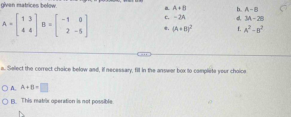 given matrices below.
a. A+B b. A-B
A=beginbmatrix 1&3 4&4endbmatrix B=beginbmatrix -1&0 2&-5endbmatrix
c. -2A d. 3A-2B
e. (A+B)^2 f. A^2-B^2
a. Select the correct choice below and, if necessary, fill in the answer box to complete your choice.
A. A+B=□
B. This matrix operation is not possible.