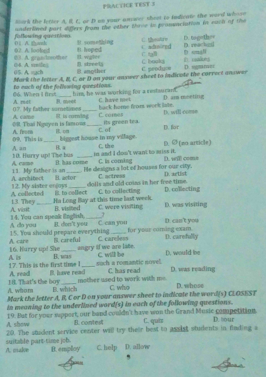 PRACTICE TEST 3
Mark the letter A, B, C, or D on your answer sheet to indicate the word whose
underlined part differs from the other three in pronunciation in each of the
following questions.
01 A thank B. something C. theatre D. together
02. A. looked B. hoped C admired D. reached
03. A. grandmother B. water C. tall D small
04. A. smiles B. streets C books D. makes
05. A sych B. another C. produce D. symmer
Mark the letter A, B, C, or D on your answer sheet to indicate the correct answer
to each of the following questions.
06. When I first him, he was working for a restaurant.
A. met B. meet C. have met D. am meeting
07. My father sometimes_ back home from work late.
A. came B. is coming C. comes D. will come
08. Thai Nguyen is famous _its green tea.
A. from B. on C. of
D. for
09. This is biggest house in my village.
A. an _B. a C. the D. ∅ (no article)
10. Hurry up! The bus _in and I don't want to miss it.
A. came B. has come C. is coming D. will come
11. My father is an _He designs a lot of houses for our city.
A. architect B. actor C. actress D. artist
12. My sister enjoys dolls and old coins in her free time.
A. collected B. to collect C. to collecting D. collecting
13. They Ha Long Bay at this time last week.
A visit _B. visited C. were visiting D. was visiting
14. You can speak English,_ 7
A. do you B. don't you C. can you
D. can't you
15. You should prepare everything_ for your coming exam.
A. care B. careful C. careless D. carefully
16. Hurry up! She angry if we are late.
A. is B. was C. will be D. would be
17. This is the first time I _such a romantic novel.
A. read B. have read C. has read D. was reading
18. That's the boy _mother used to work with me.
A. whom B. which C. who D. whose
Mark the letter A, B, C or D on your answer sheet to indicate the word(s) CLOSEST
in meaning to the underlined word(s) in each of the following questions.
19. But for your support, our band couldn't have won the Grand Music competition.
A show B. contest C. quiz
D. tour
20. The student service center will try their best to assist students in finding a
suitable part-time job.
A. make B. employ C. help D. allow
,