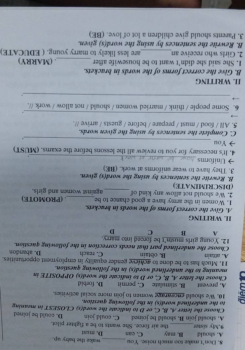 Don’t make too much noise. You _wake the baby up.
A. should B. may C. can D. must
9.My sister_ the air force. She wants to be a fighter pilot.
A. should join B. should be joined C. could join D. could be joined
Choose the letter A, B, C, or D to indicate the word(s) CLOSEST in meaning
to the underlined word(s) in the following question.
a 10. We should encourage women to join more social activities.
A. prevent B. stimulate C. permit D. forbid
Choose the letter A, B, C, or D to indicate the word(s) OPPOSITE in
meaning to the underlined word(s) in the following question.
11. Much has to be done to achieve gender equality in employment opportunities.
A. attain B. obtain C. reach D. abandon
Choose the underlined part that needs correction in the following question.
12. Young girls mustn’t be forced into marry.
A B C D
II. WRITING
A. Give the correct forms of the words in brackets.
1. Women in the army have a good chance to be_ . (PROMOTE)
2. We should not allow any kind of_ against women and girls.
(DISCRIMINATE)
B. Rewrite the sentences by using the word(s) given.
3. They have to wear uniforms at work. (BE)
→ Uniforms _.
4. It's necessary for you to review all the lessons before the exams. (MUST)
_
→ You
、.
C. Complete the sentences by using the given words.
5. All / food / must / prepare / before / guests / arrive //.
_
.
6. Some people / think / married women / should / not allow / work //.
_
.
II. WRITING
B. Give the correct forms of the words in brackets.
1. She said she didn’t want to be housewife after _. (MARRY)
2. Girls who receive an_ are less likely to marry young. ( EDUCATE)
B. Rewrite the sentences by using the word(s) given.
3. Parents should give children a lot of love. (BE)