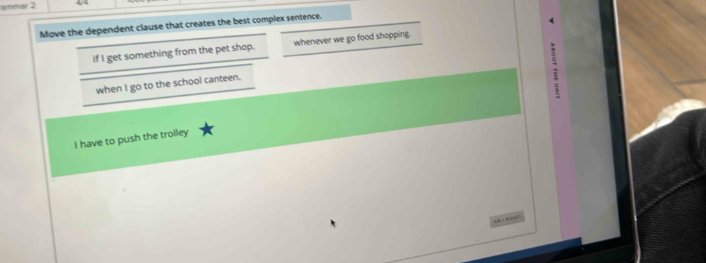 ammar 2 4, 4
Move the dependent clause that creates the best complex sentence.
if I get something from the pet shop. _whenever we go food shopping.
when I go to the school canteen._
I have to push the trolley
aM i bsont?