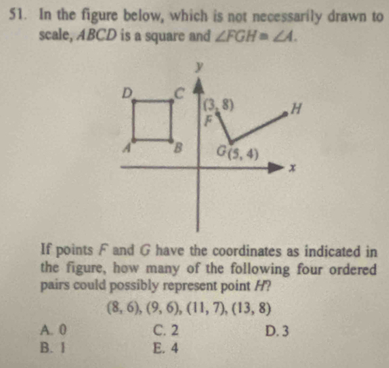 In the figure below, which is not necessarily drawn to
scale, ABCD is a square and ∠ FGH=∠ A.
y
D C
(3,8) H
F
A B G(5,4)
x
If points F and G have the coordinates as indicated in
the figure, how many of the following four ordered
pairs could possibly represent point H?
(8,6), (9,6), (11,7), (13,8)
A. 0 C. 2 D. 3
B. 1 E. 4