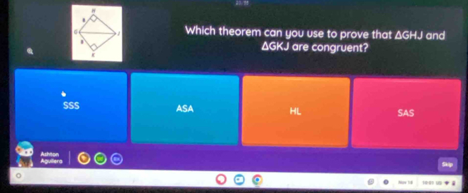 Which theorem can you use to prove that △ GHJ and
ΔGKJ are congruent?
SSS ASA SAS
Ashton Skip
Aguilera
Now 10 10:01 US