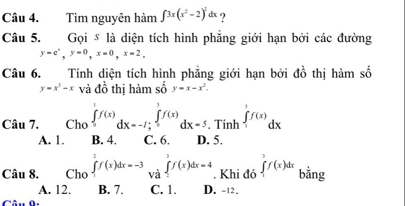 Tìm nguyên hàm ∈t 3x(x^2-2)^2dx ?
Câu 5. Gọi δ là diện tích hình phăng giới hạn bởi các đường
y=e^x, y=0, x=0, x=2. 
Câu 6. Tính diện tích hình phẳng giới hạn bởi đồ thị hàm số
y=x^3-x và đồ thị hàm số y=x-x^2. 
Câu 7. Cho ∈tlimits _0^1f(x)dx=-7; _0^3f(x)dx=5. Tính ∈tlimits _1^3f(x)dx
A. 1. B. 4. C. 6. D. 5.
Câu 8. Cho ∈tlimits _1^2f(x)dx=-3 và ∈tlimits _2^3f(x)dx=4. Khi đó ∈tlimits _1^3f(x)dx bǎng
A. 12. B. 7. C. 1. D. -12.