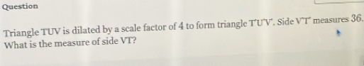 Question 
Triangle TUV is dilated by a scale factor of 4 to form triangle T'UV'. Side V^(wedge)T measures 36. 
What is the measure of side VT?