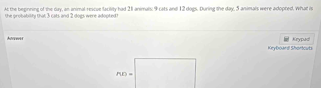 At the beginning of the day, an animal rescue facility had 21 animals: 9 cats and 12 dogs. During the day, 5 animals were adopted. What is 
the probability that 3 cats and 2 dogs were adopted? 
Answer Keypad 
Keyboard Shortcuts
P(E)=□ □ 