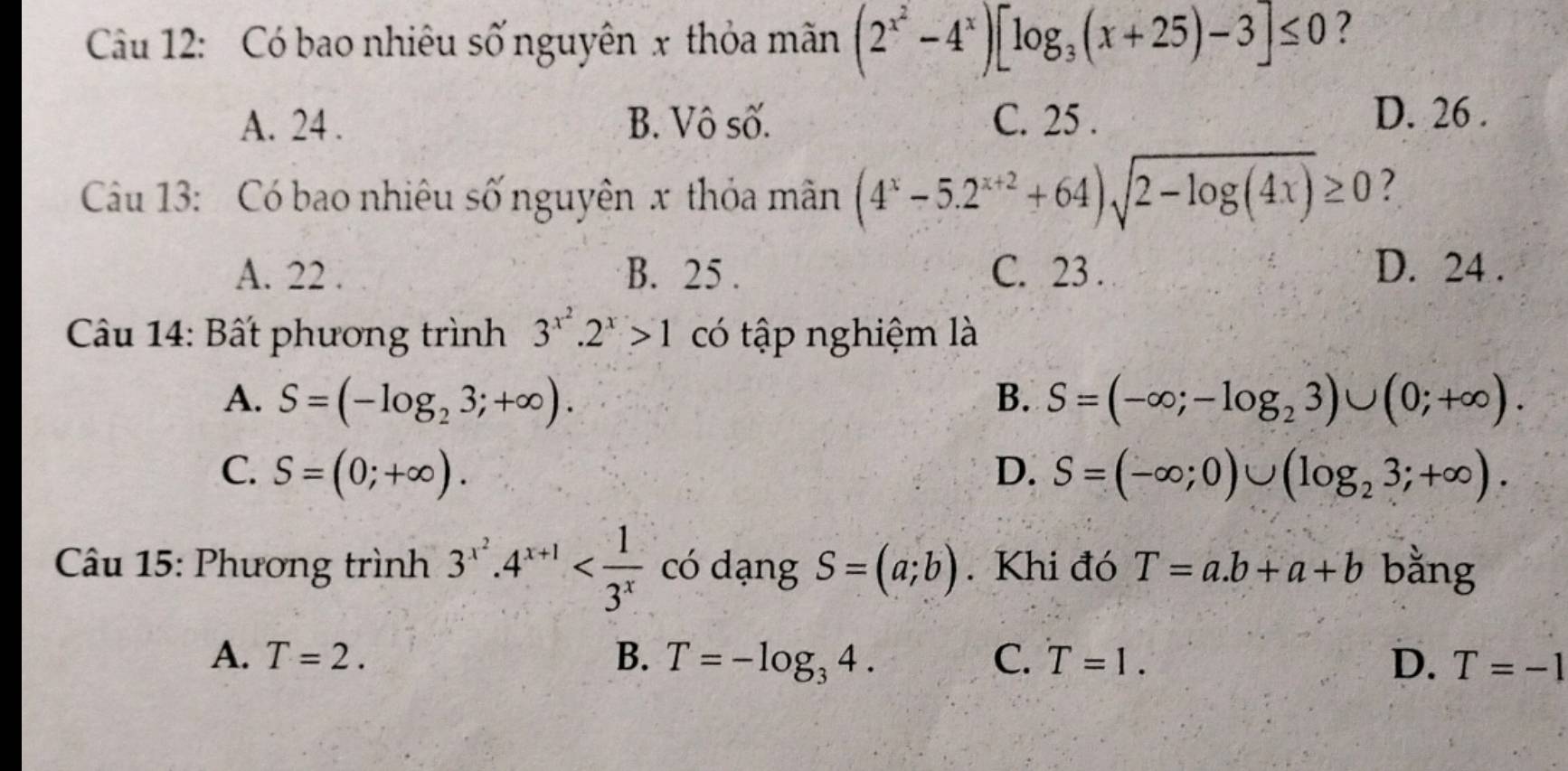 Cu 12: Có bao nhiêu số nguyên x thỏa mãn (2^(x^2)-4^x)[log _3(x+25)-3]≤ 0 ?
A. 24. B. Vô số. C. 25. D. 26.
Cầu 13: Có bao nhiêu số nguyên x thỏa mân (4^x-5.2^(x+2)+64)sqrt(2-log (4x))≥ 0 ?
A. 22. B. 25. C. 23. D. 24.
Câu 14: Bất phương trình 3^(x^2).2^x>1 có tập nghiệm là
A. S=(-log _23;+∈fty ). B. S=(-∈fty ;-log _23)∪ (0;+∈fty ).
C. S=(0;+∈fty ). D. S=(-∈fty ;0)∪ (log _23;+∈fty ). 
Câu 15: Phương trình 3^(x^2).4^(x+1) có dạng S=(a;b). Khi đó T=a.b+a+b bằng
A. T=2. B. T=-log _34. C. T=1. D. T=-1