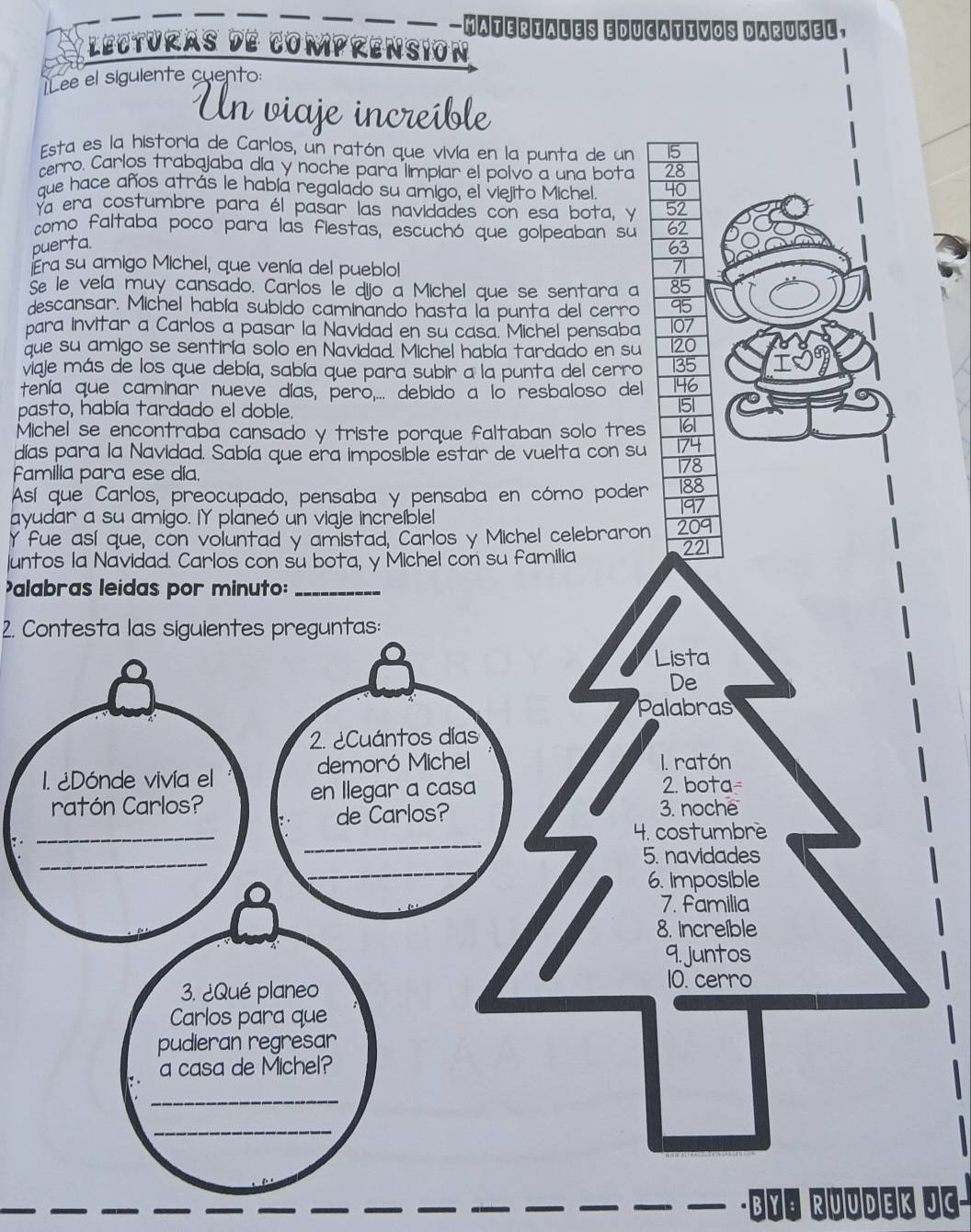 —MATEriaLEs EDucativos DArUKel, 
*l ecturas de comprensión 
1Lee el siguiente cuento: 
Un viaje increible 
Esta es la historia de Carlos, un ratón que vivía en la punta de un 
cerro. Carlos trabajaba día y noche para limpiar el polvo a una bota 
que hace años atrás le había regalado su amigo, el vielito Michel 
Ya era costumbre para él pasar las navidades con esa bota, y 
como faltaba poco para las fiestas, escuchó que golpeaban sú 
puerta 
Era su amigo Michel, que venía del pueblol 
Se le veía muy cansado. Carlos le dijo a Michel que se sentara a 
descansar. Michel había subido caminando hasta la punta del cerro 
para invitar a Carlos a pasar la Navidad en su casa. Michel pensaba 
que su amigo se sentiría solo en Navidad. Michel había tardado en su 
viaje más de los que debía, sabía que para subir a la punta del cerro 
tenía que caminar nueve días, pero,... debido a lo resbaloso del 
pasto, había tardado el doble. 
Michel se encontraba cansado y triste porque faltaban solo tres 
días para la Navidad. Sabía que era imposible estar de vuelta con su 
fFamilia para ese día. 
Así que Carlos, preocupado, pensaba y pensaba en cómo poder 
ayudar a su amigo. IY planeó un viaje increíblel 
Y fue así que, con voluntad y amistad, Carlos y Michel celebraron 
Juntos la Navidad. Carlos con su bota, y Michel con su familia 
alabras leidas por minuto:_ 
2. Contesta las siguientes preguntas: 
- By⁸ RÜÜdEk JC-