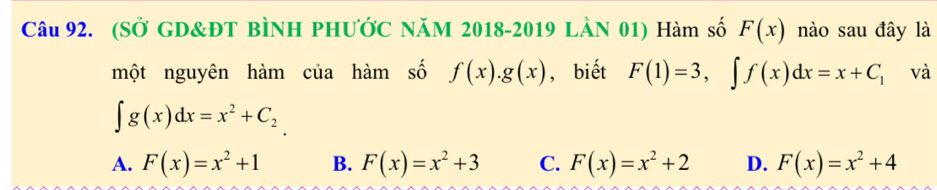 (SỞ GD&ĐT BÌNH PHƯỚC NăM 2018-2019 LÀN 01) Hàm số F(x) nào sau đây là
một nguyên hàm của hàm số f(x).g(x) , biết F(1)=3, ∈t f(x)dx=x+C_1 và
∈t g(x)dx=x^2+C_2
A. F(x)=x^2+1 B. F(x)=x^2+3 C. F(x)=x^2+2 D. F(x)=x^2+4