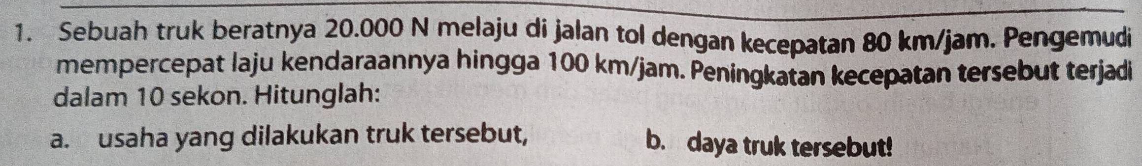 Sebuah truk beratnya 20.000 N melaju di jalan tol dengan kecepatan 80 km/jam. Pengemudi 
mempercepat laju kendaraannya hingga 100 km/jam. Peningkatan kecepatan tersebut terjadi 
dalam 10 sekon. Hitunglah: 
a. usaha yang dilakukan truk tersebut, b. daya truk tersebut!