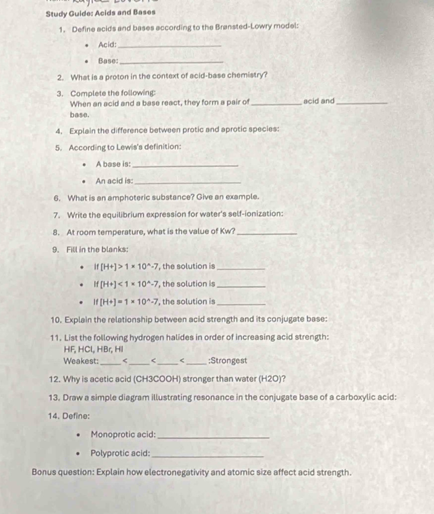 Study Guide: Acids and Bases 
1. Define acids and bases according to the Brønsted-Lowry model: 
Acid:_ 
Base:_ 
2. What is a proton in the context of acid-base chemistry? 
3. Complete the following: 
When an acid and a base react, they form a pair of _acid and_ 
base. 
4. Explain the difference between protic and aprotic species: 
5. According to Lewis's definition: 
A base is:_ 
An acid is:_ 
6. What is an amphoteric substance? Give an example. 
7. Write the equilibrium expression for water's self-ionization: 
8. At room temperature, what is the value of Kw?_ 
9. Fill in the blanks:
If[H+]>1* 10^(wedge)-7 , the solution is_
If[H+]<1* 10^(wedge)-7 , the solution is_
If[H+]=1* 10^(wedge)-7 , the solution is_ 
10. Explain the relationship between acid strength and its conjugate base: 
11. List the following hydrogen halides in order of increasing acid strength:
HF, HCl, HBr, HI 
Weakest:_ < _:Strongest 
12. Why is acetic acid CH3COOH) stronger than water (H2O)? 
13. Draw a simple diagram illustrating resonance in the conjugate base of a carboxylic acid: 
14. Define: 
Monoprotic acid:_ 
Polyprotic acid:_ 
Bonus question: Explain how electronegativity and atomic size affect acid strength.