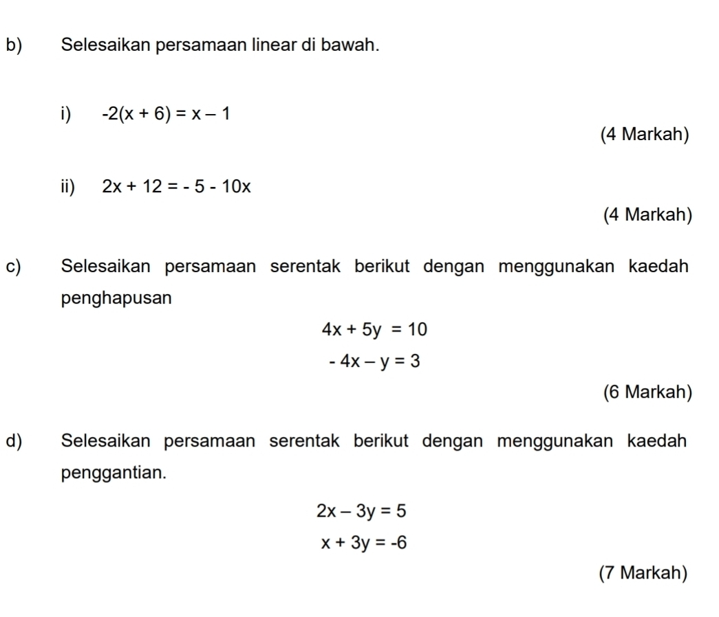 Selesaikan persamaan linear di bawah. 
i) -2(x+6)=x-1
(4 Markah) 
ii) 2x+12=-5-10x
(4 Markah) 
c) Selesaikan persamaan serentak berikut dengan menggunakan kaedah 
penghapusan
4x+5y=10
-4x-y=3
(6 Markah) 
d) Selesaikan persamaan serentak berikut dengan menggunakan kaedah 
penggantian.
2x-3y=5
x+3y=-6
(7 Markah)