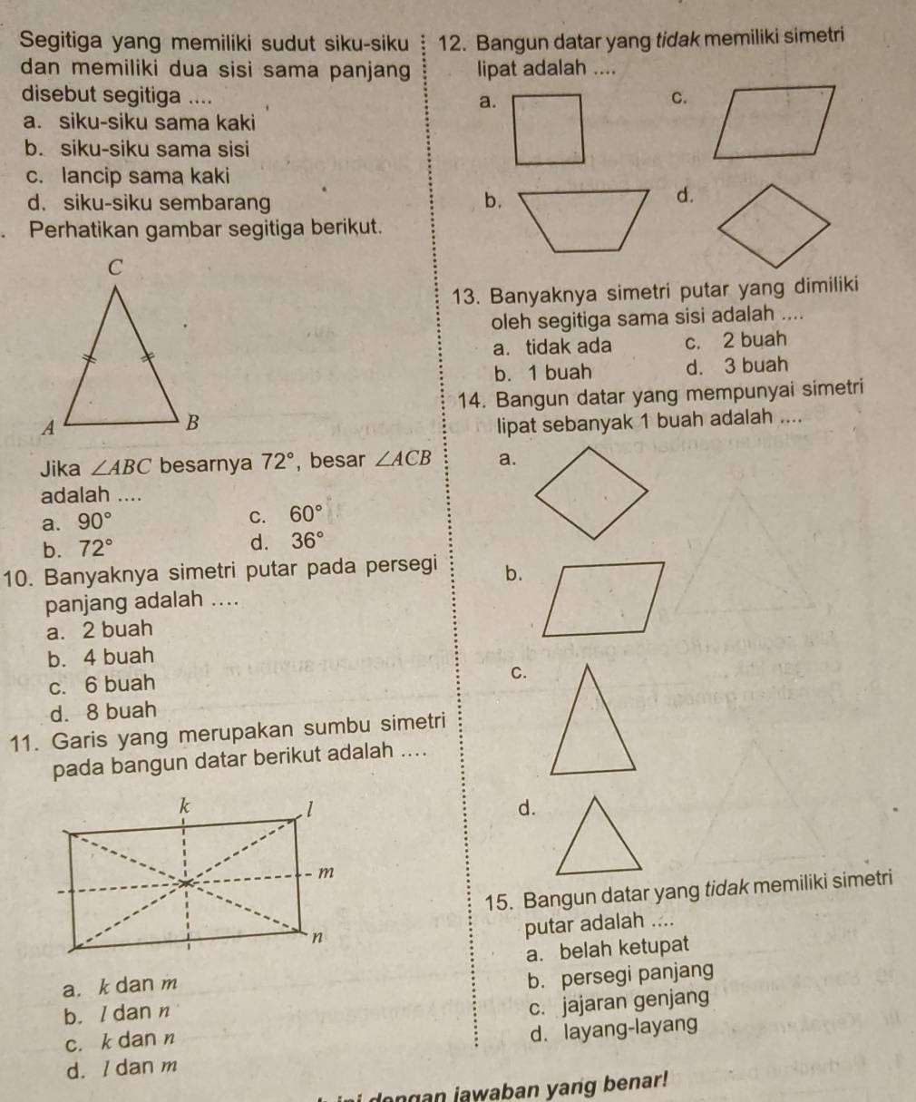 Segitiga yang memiliki sudut siku-siku 12. Bangun datar yang tidak memiliki simetri
dan memiliki dua sisi sama panjan lipat adalah ....
disebut segitiga ....
a.
C.
a. siku-siku sama kaki
b. siku-siku sama sisi
c. lancip sama kaki
d. siku-siku sembarang b.
d.
Perhatikan gambar segitiga berikut.
13. Banyaknya simetri putar yang dimiliki
oleh segitiga sama sisi adalah ....
a. tidak ada c. 2 buah
b. 1 buah d. 3 buah
14. Bangun datar yang mempunyai simetri
lipat sebanyak 1 buah adalah ....
Jika ∠ ABC besarnya 72° , besar ∠ ACB a.
adalah ....
a. 90°
C. 60°
b. 72° d. 36°
10. Banyaknya simetri putar pada persegi b.
panjang adalah ....
a. 2 buah
b. 4 buah
c. 6 buah
C.
d. 8 buah
11. Garis yang merupakan sumbu simetri
pada bangun datar berikut adalah ....
d.
15. Bangun datar yang tidak memiliki simetri
putar adalah ....
a. k dan ma. belah ketupat
b. / dan n b. persegi panjang
c. k dan n c. jajaran genjang
d. I dan m d. layang-layang
ongan jawaban yang benar!