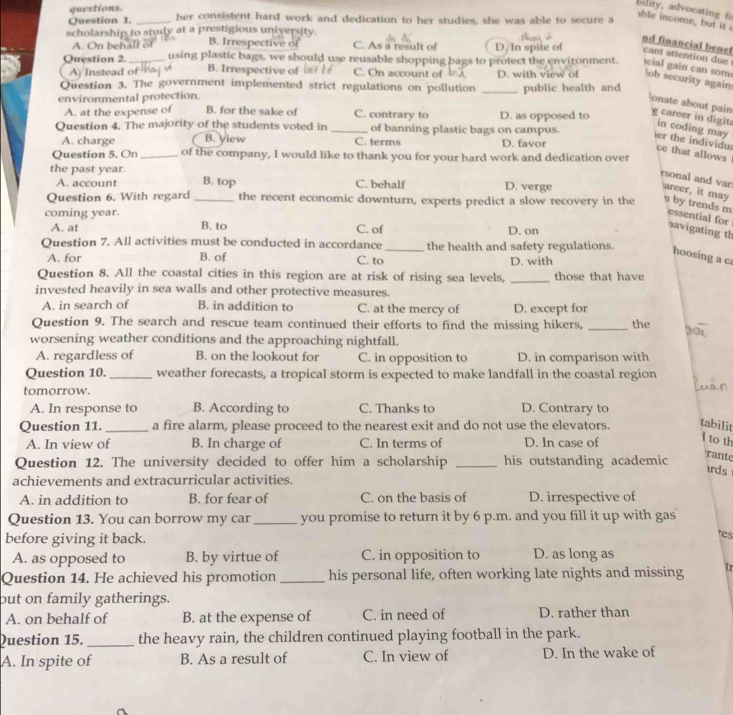 questions.
bility, advocating f
Question 1. _her consistent hard work and dedication to her studies, she was able to secure a
able income, but it 
scholarship to study at a prestigious university.
nd financial benet
A. On behalf of B. Irrespective of C. As a result of D. In spite of
cant attention due
Question 2. _using plastic bags, we should use reusable shopping bags to protect the environment.  cial gain can som
A Instead ofa B. Irrespective of C. On account of D. with view of lob security again
Question 3. The government implemented strict regulations on pollution
environmental protection. _public health and
A. at the expense of B. for the sake of C. contrary to D. as opposed to
onate about pain g career in digit in coding may
Question 4. The majority of the students voted in _of banning plastic bags on campus.
A. charge B. yiew C. terms D. favor
er the individu: ce that allows
Question 5. On _of the company, I would like to thank you for your hard work and dedication over
the past year.
A. account B. top C. behalf D. verge
rsonal and var areer, it may
Question 6. With regard _the recent economic downturn, experts predict a slow recovery in the  by trends m essential for
coming year.
A. at B. to C. of D. on
avigating th
Question 7. All activities must be conducted in accordance_ the health and safety regulations.
hoosing a c
A. for B. of C. to D. with
Question 8. All the coastal cities in this region are at risk of rising sea levels, _those that have
invested heavily in sea walls and other protective measures.
A. in search of B. in addition to C. at the mercy of D. except for
Question 9. The search and rescue team continued their efforts to find the missing hikers, _the
worsening weather conditions and the approaching nightfall.
A. regardless of B. on the lookout for C. in opposition to D. in comparison with
Question 10. _weather forecasts, a tropical storm is expected to make landfall in the coastal region
tomorrow. D. Contrary to
A. In response to B. According to C. Thanks to
Question 11. _a fire alarm, please proceed to the nearest exit and do not use the elevators.
tabilit
A. In view of B. In charge of C. In terms of D. In case of
1 to th
Question 12. The university decided to offer him a scholarship _his outstanding academic
rante
rds
achievements and extracurricular activities.
A. in addition to B. for fear of C. on the basis of D. irrespective of
Question 13. You can borrow my car _you promise to return it by 6 p.m. and you fill it up with gas
before giving it back.
res
A. as opposed to B. by virtue of C. in opposition to D. as long as
Question 14. He achieved his promotion _his personal life, often working late nights and missing tr
but on family gatherings.
A. on behalf of B. at the expense of C. in need of D. rather than
Question 15. _the heavy rain, the children continued playing football in the park.
A. In spite of B. As a result of C. In view of D. In the wake of