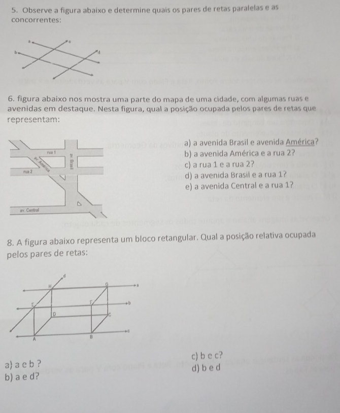 Observe a figura abaixo e determine quais os pares de retas paralelas e as
concorrentes:
6. figura abaixo nos mostra uma parte do mapa de uma cidade, com algumas ruas e
avenidas em destaque. Nesta figura, qual a posição ocupada pelos pares de retas que
representam:
a) a avenida Brasil e avenida América?
rua T b) a avenida América e a rua 2?
c) a rua 1 e a rua 2?
rua 2
d) a avenida Brasil e a rua 1?
e) a avenida Central e a rua 1?
av. Central
8. A figura abaixo representa um bloco retangular. Qual a posição relativa ocupada
pelos pares de retas:
a) a e b ? c) b e c?
d) b e d
b) a e d?