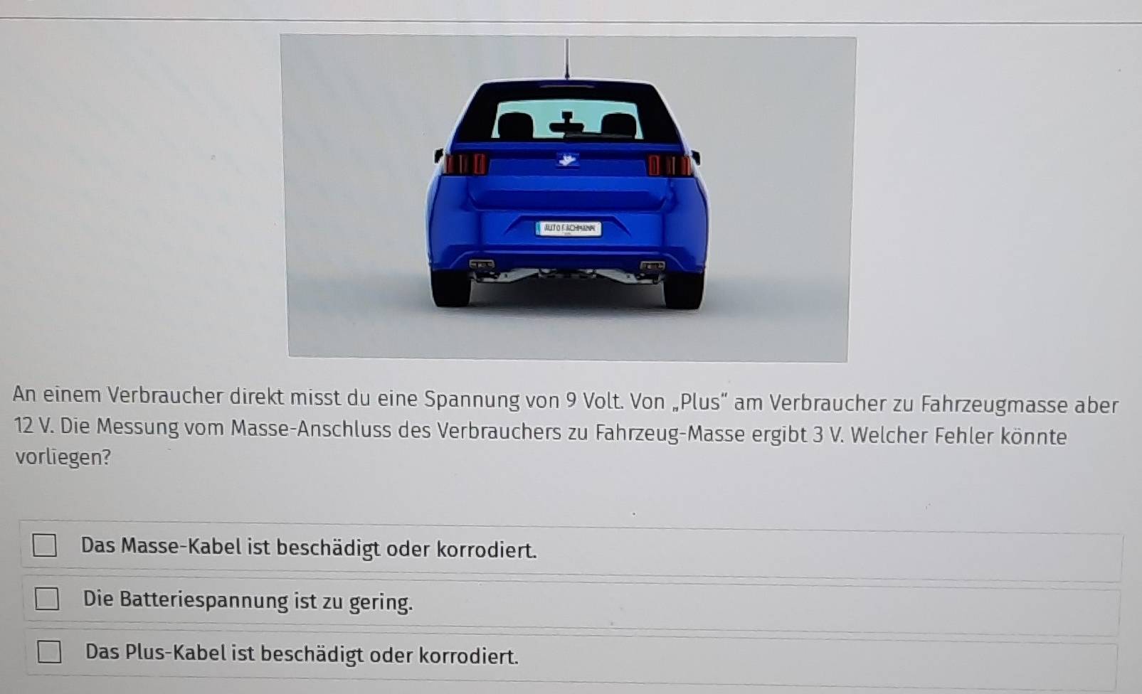 An einem Verbraucher direkt misst du eine Spannung von 9 Volt. Von „Plus” am Verbraucher zu Fahrzeugmasse aber
12 V. Die Messung vom Masse-Anschluss des Verbrauchers zu Fahrzeug-Masse ergibt 3 V. Welcher Fehler könnte
vorliegen?
Das Masse-Kabel ist beschädigt oder korrodiert.
Die Batteriespannung ist zu gering.
Das Plus-Kabel ist beschädigt oder korrodiert.