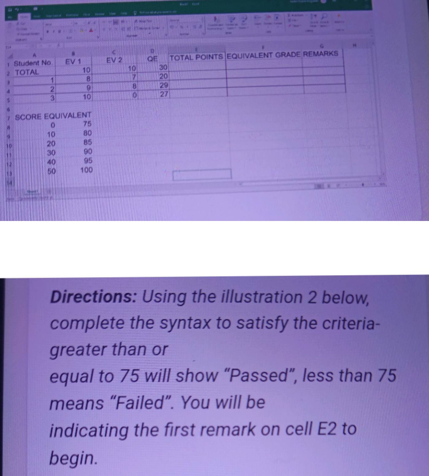 a Kamco T Rnone Vaté Ta fot wahu you w t e t 
. 

g d Cede 
* 
A
4

(5) 8 0V ? 
SCORE EQUIVALENT 
H
75
9
10 80
10
20 85
30 90
40 95
13
50 100
LA 
Directions: Using the illustration 2 below, 
complete the syntax to satisfy the criteria- 
greater than or 
equal to 75 will show “Passed”, less than 75
means “Failed”. You will be 
indicating the first remark on cell E2 to 
begin.