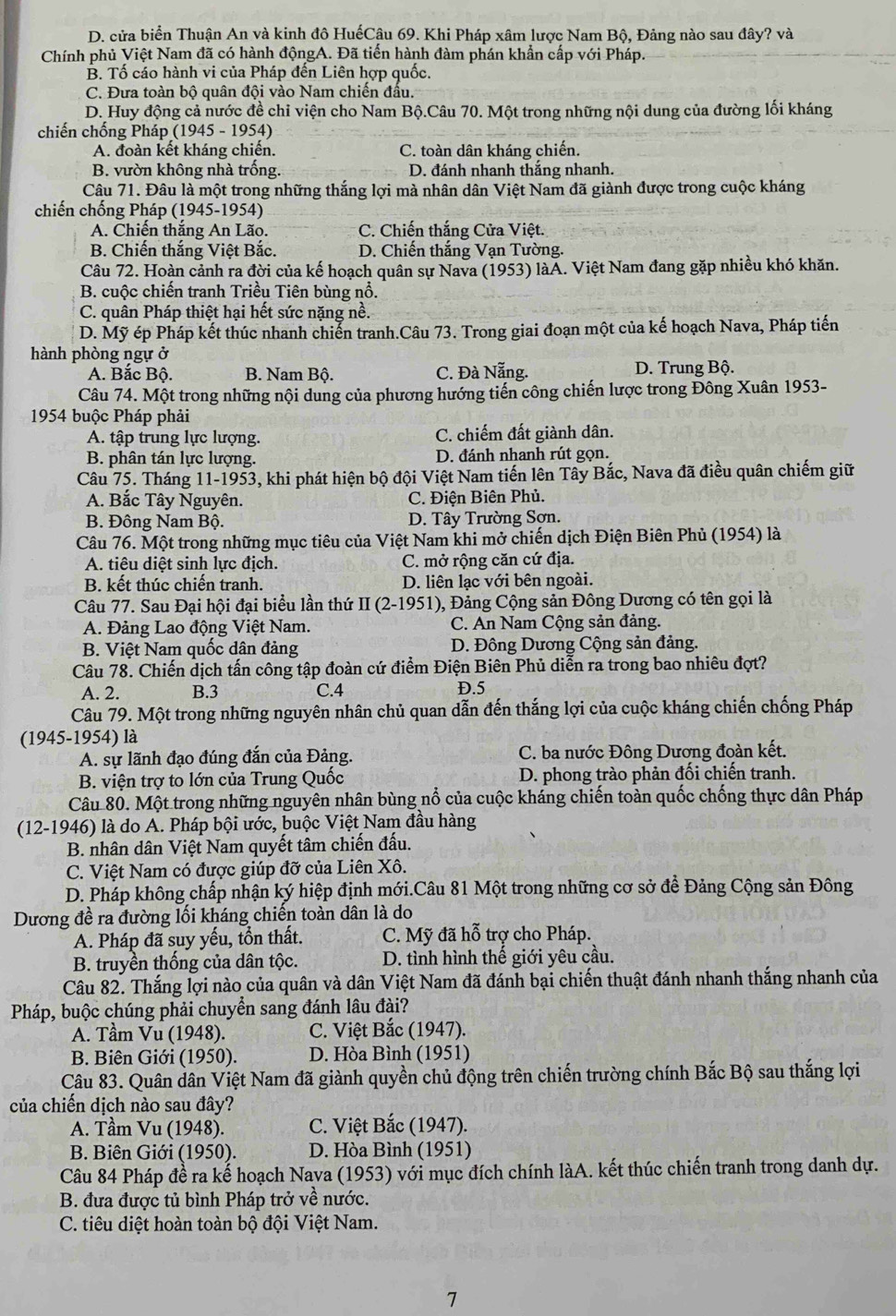 D. cửa biển Thuận An và kinh đô HuếCậu 69. Khi Pháp xâm lược Nam Bộ, Đảng nào sau đây? và
Chính phủ Việt Nam đã có hành độngA. Đã tiến hành đàm phán khẩn cấp với Pháp.
B. Tố cáo hành vi của Pháp đến Liên hợp quốc.
C. Đưa toàn bộ quân đội vào Nam chiến đầu.
D. Huy động cả nước đề chỉ viện cho Nam Bộ.Câu 70. Một trong những nội dung của đường lối kháng
chiến chống Pháp (1945 - 1954)
A. đoàn kết kháng chiến. C. toàn dân kháng chiến.
B. vườn không nhà trống. D. đánh nhanh thắng nhanh.
Câu 71. Đâu là một trong những thắng lợi mà nhân dân Việt Nam đã giành được trong cuộc kháng
chiến chống Pháp (1945-1954)
A. Chiến thắng An Lão. C. Chiến thắng Cửa Việt.
B. Chiến thắng Việt Bắc. D. Chiến thắng Vạn Tường.
Câu 72. Hoàn cảnh ra đời của kế hoạch quân sự Nava (1953) làĂ. Việt Nam đang gặp nhiều khó khăn.
B. cuộc chiến tranh Triều Tiên bùng nổ.
C. quân Pháp thiệt hại hết sức nặng nề.
D. Mỹ ép Pháp kết thúc nhanh chiến tranh.Câu 73. Trong giai đoạn một của kế hoạch Nava, Pháp tiến
hành phòng ngự ở
A. Bắc Bộ. B. Nam Bộ. C. Đà Nẵng. D. Trung Bộ.
Câu 74. Một trong những nội dung của phương hướng tiến công chiến lược trong Đông Xuân 1953-
1954 buộc Pháp phải
A. tập trung lực lượng. C. chiếm đất giành dân.
B. phân tán lực lượng. D. đánh nhanh rút gọn.
Câu 75. Tháng 11-1953, khi phát hiện bộ đội Việt Nam tiến lên Tây Bắc, Nava đã điều quân chiếm giữ
A. Bắc Tây Nguyên. C. Điện Biên Phủ.
B. Đông Nam Bộ. D. Tây Trường Sơn.
Câu 76. Một trong những mục tiêu của Việt Nam khi mở chiến dịch Điện Biên Phủ (1954) là
A. tiêu diệt sinh lực địch. C. mở rộng căn cứ địa.
B. kết thúc chiến tranh. D. liên lạc với bên ngoài.
Câu 77. Sau Đại hội đại biểu lần thứ II (2-1951), Đảng Cộng sản Đông Dương có tên gọi là
A. Đảng Lao động Việt Nam. C. An Nam Cộng sản đảng.
B. Việt Nam quốc dân đảng  D. Đông Dương Cộng sản đảng.
Câu 78. Chiến dịch tấn công tập đoàn cứ điểm Điện Biên Phủ diễn ra trong bao nhiêu đợt?
A. 2. B.3 C.4 D.5
Câu 79. Một trong những nguyên nhân chủ quan dẫn đến thắng lợi của cuộc kháng chiến chống Pháp
(1945-1954) là
A. sự lãnh đạo đúng đắn của Đảng. C. ba nước Đông Dương đoàn kết.
B. viện trợ to lớn của Trung Quốc D. phong trào phản đối chiến tranh.
Câu 80. Một trong những nguyên nhân bùng nổ của cuộc kháng chiến toàn quốc chống thực dân Pháp
(12-1946) là do A. Pháp bội ước, buộc Việt Nam đầu hàng
B. nhân dân Việt Nam quyết tâm chiến đấu.
C. Việt Nam có được giúp đỡ của Liên Xô.
D. Pháp không chấp nhận ký hiệp định mới.Câu 81 Một trong những cơ sở để Đảng Cộng sản Đông
Dương đề ra đường lối kháng chiến toàn dân là do
A. Pháp đã suy yếu, tồn thất. C. Mỹ đã hỗ trợ cho Pháp.
B. truyền thống của dân tộc.  D. tình hình thế giới yêu cầu.
Câu 82. Thắng lợi nào của quân và dân Việt Nam đã đánh bại chiến thuật đánh nhanh thắng nhanh của
Pháp, buộc chúng phải chuyển sang đánh lâu đài?
A. Tầm Vu (1948). C. Việt Bắc (1947).
B. Biên Giới (1950). D. Hòa Bình (1951)
Câu 83. Quân dân Việt Nam đã giành quyền chủ động trên chiến trường chính Bắc Bộ sau thắng lợi
của chiến dịch nào sau đây?
A. Tầm Vu (1948). C. Việt Bắc (1947).
B. Biên Giới (1950). D. Hòa Bình (1951)
Câu 84 Pháp đề ra kế hoạch Nava (1953) với mục đích chính làA. kết thúc chiến tranh trong danh dự.
B. đưa được tủ bình Pháp trở về nước.
C. tiêu diệt hoàn toàn bộ đội Việt Nam.
7