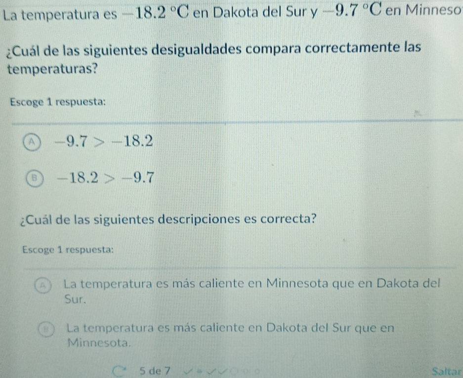 La temperatura es -18.2°C en Dakota del Sur y-9.7°C en Minneso
¿Cuál de las siguientes desigualdades compara correctamente las
temperaturas?
Escoge 1 respuesta:
A -9.7>-18.2
-18.2>-9.7
¿Cuál de las siguientes descripciones es correcta?
Escoge 1 respuesta:
La temperatura es más caliente en Minnesota que en Dakota del
Sur.
La temperatura es más caliente en Dakota del Sur que en
Minnesota.
5 de 7 Saltar